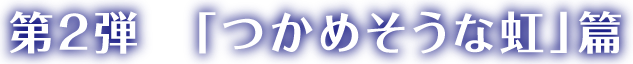 第2弾「つかめそうな虹」篇